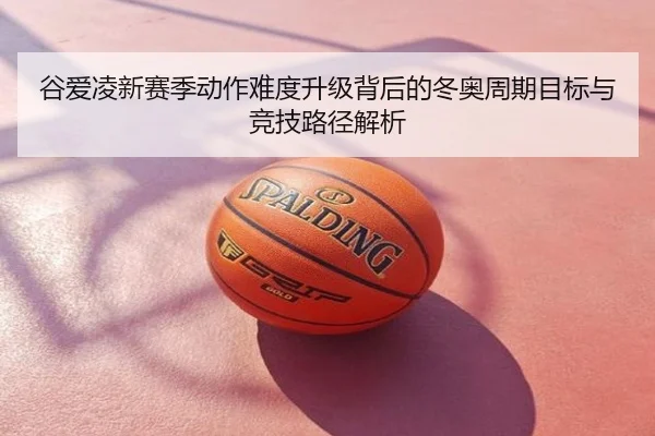 谷爱凌新赛季动作难度升级背后的冬奥周期目标与竞技路径解析