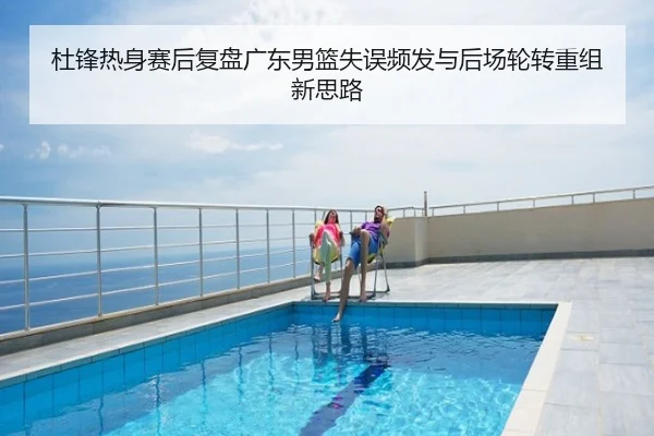 杜锋热身赛后复盘广东男篮失误频发与后场轮转重组新思路