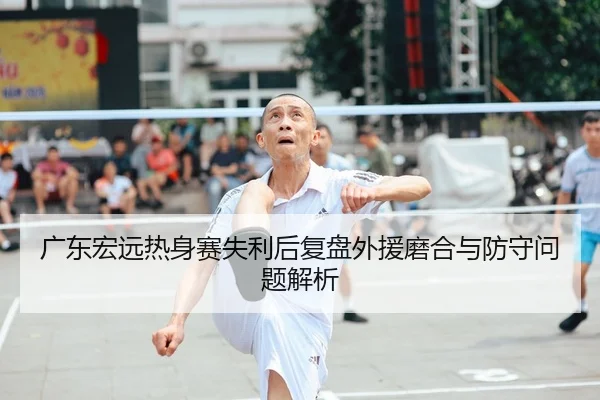 广东宏远热身赛失利后复盘外援磨合与防守问题解析
