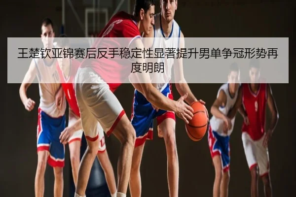 王楚钦亚锦赛后反手稳定性显著提升男单争冠形势再度明朗
