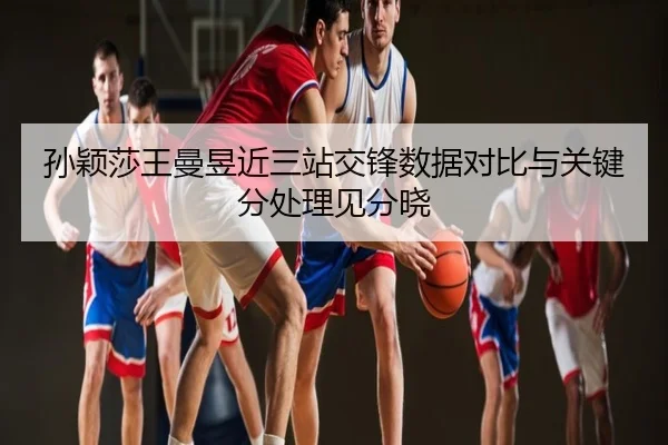 孙颖莎王曼昱近三站交锋数据对比与关键分处理见分晓
